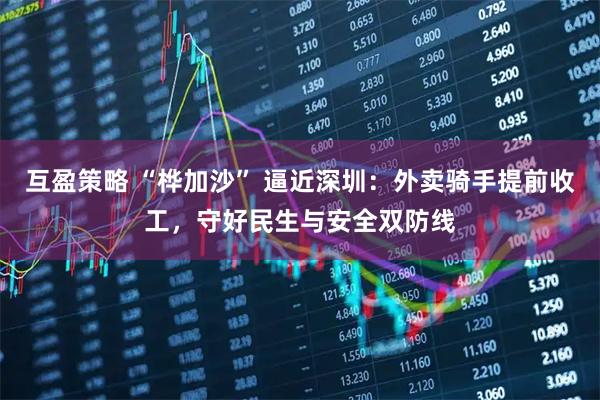 互盈策略 “桦加沙” 逼近深圳：外卖骑手提前收工，守好民生与安全双防线