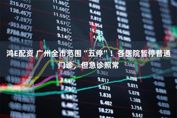鸿E配资 广州全市范围“五停”！各医院暂停普通门诊，但急诊照常