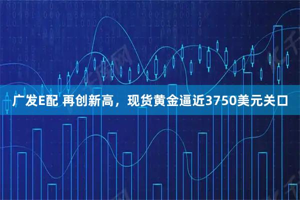 广发E配 再创新高，现货黄金逼近3750美元关口